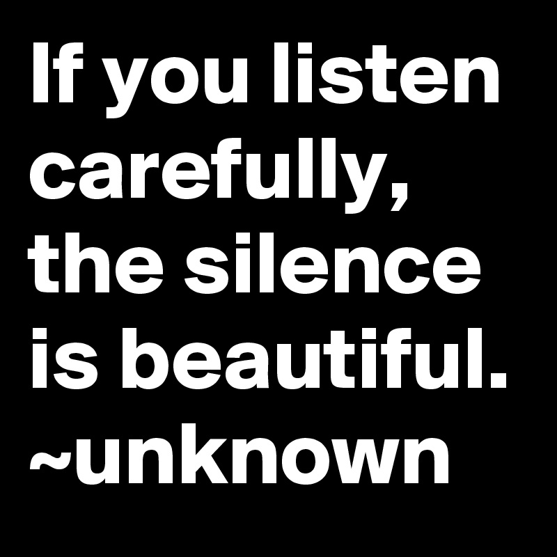 If you listen carefully, the silence is beautiful. ~unknown