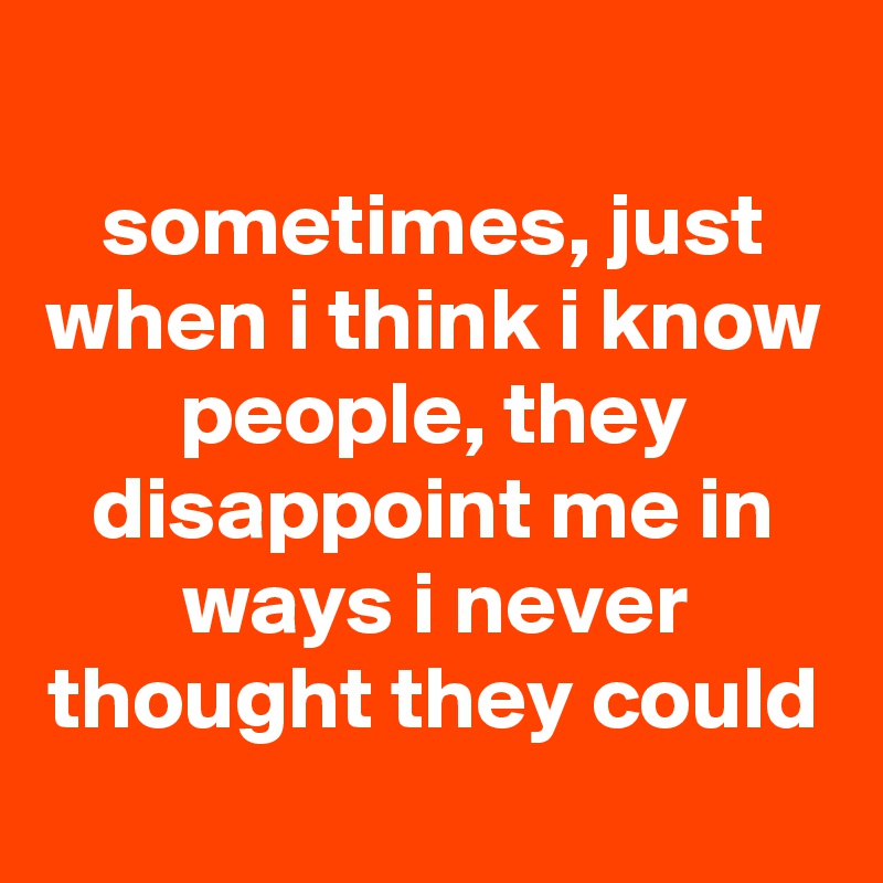 
sometimes, just when i think i know people, they disappoint me in ways i never thought they could
