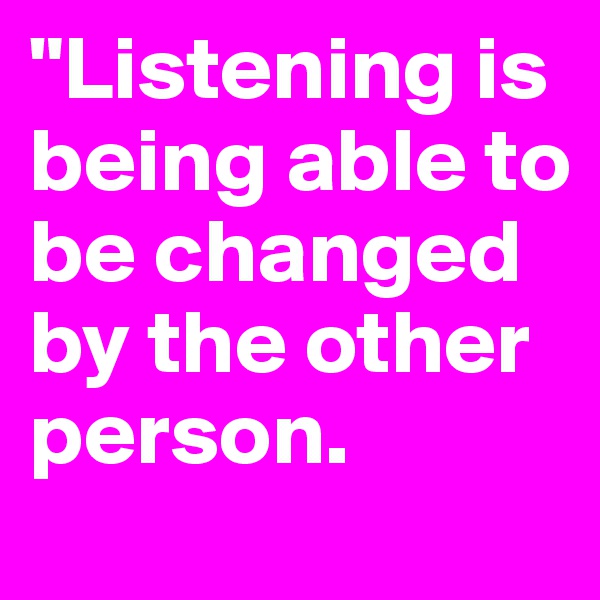 "Listening is being able to be changed by the other person.