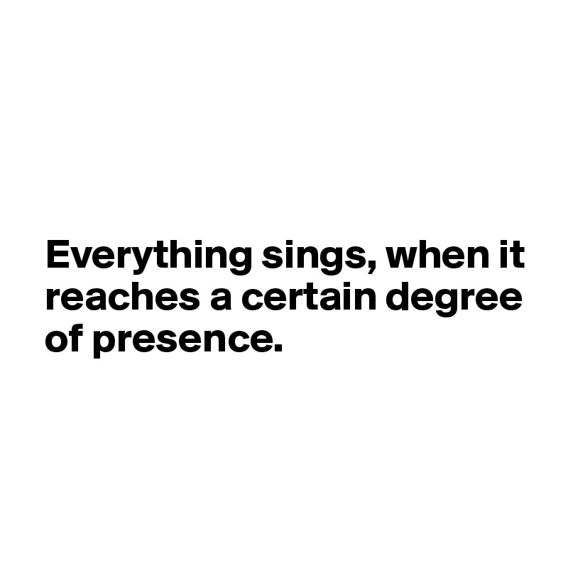 




  Everything sings, when it 
  reaches a certain degree 
  of presence.




