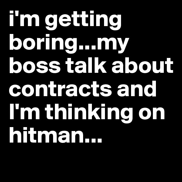 i'm getting boring...my boss talk about  contracts and I'm thinking on hitman...