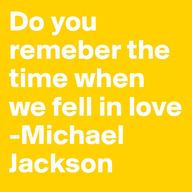 Do you remeber the time when we fell in love
-Michael Jackson