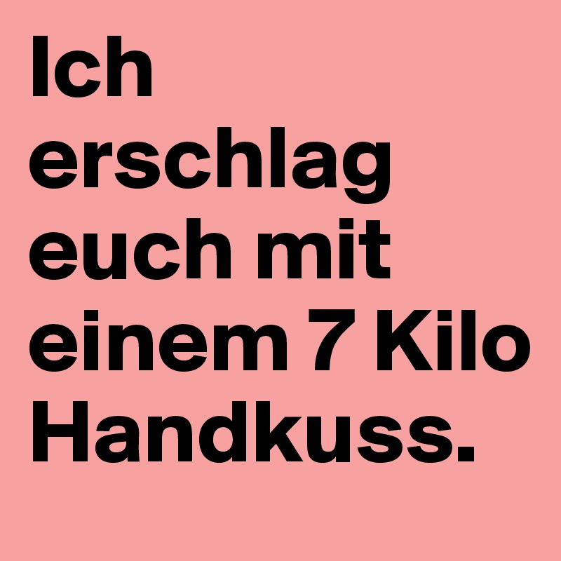 Ich erschlag euch mit einem 7 Kilo Handkuss.