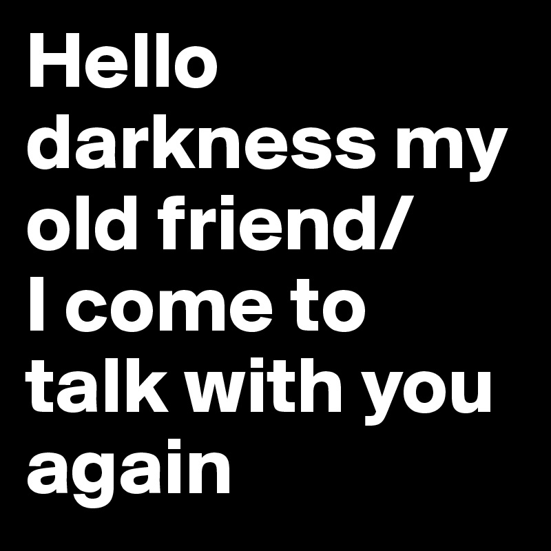 Hello darkness my old friend/ 
I come to talk with you again