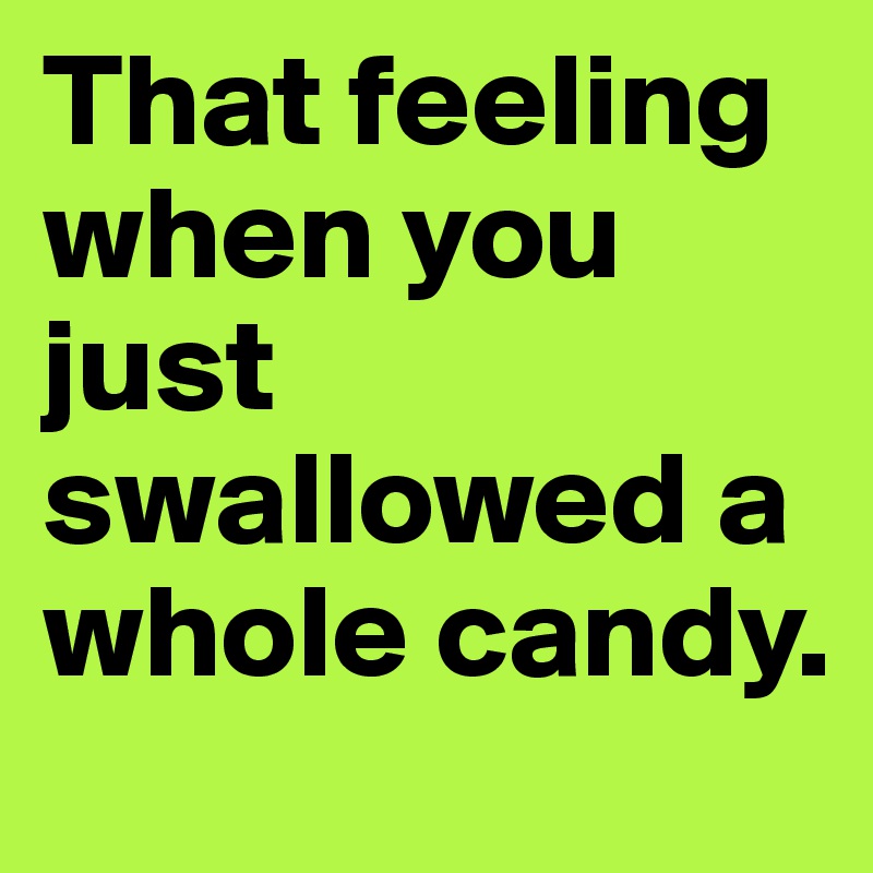 That feeling when you just swallowed a whole candy. 