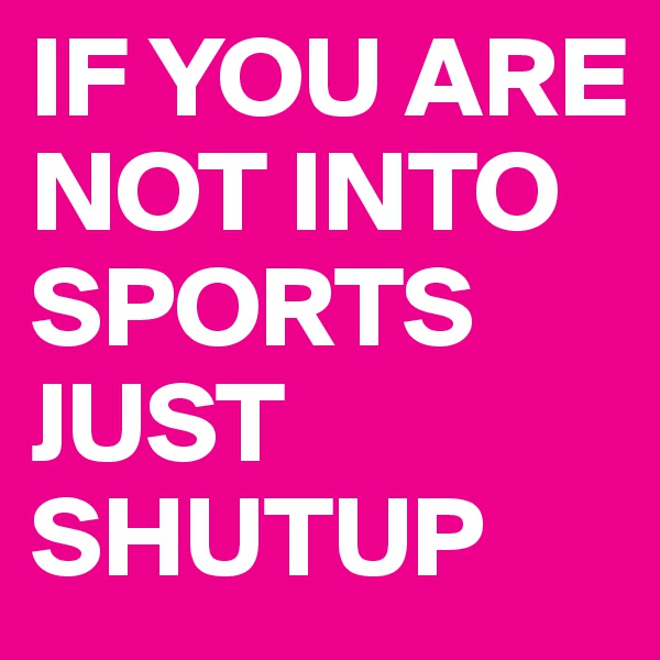 IF YOU ARE NOT INTO SPORTS JUST SHUTUP
