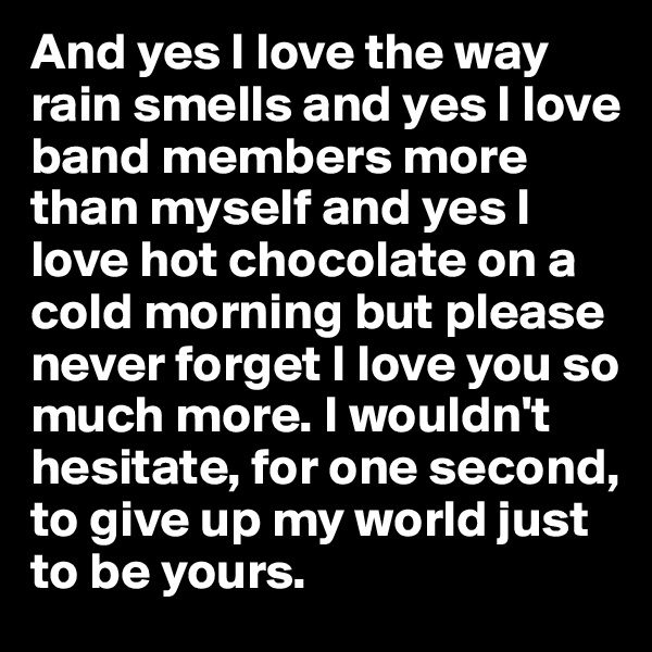 And yes I love the way rain smells and yes I love band members more than myself and yes I love hot chocolate on a cold morning but please never forget I love you so much more. I wouldn't hesitate, for one second, to give up my world just to be yours.