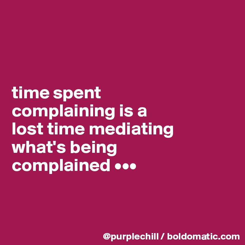 



time spent 
complaining is a 
lost time mediating 
what's being 
complained •••


