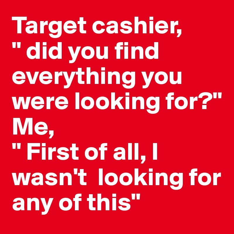 Target cashier, 
" did you find everything you were looking for?"
Me, 
" First of all, I  wasn't  looking for any of this"
