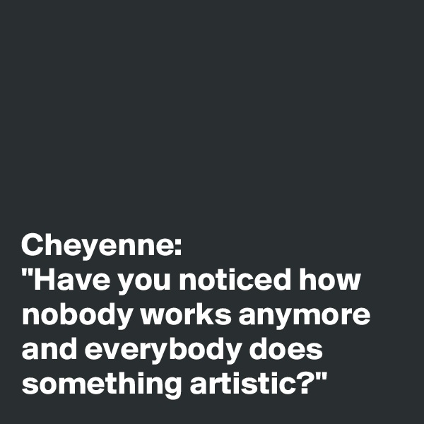 





Cheyenne: 
"Have you noticed how nobody works anymore and everybody does something artistic?"
