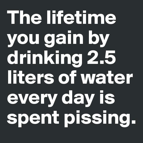 The lifetime you gain by drinking 2.5 liters of water every day is spent pissing.