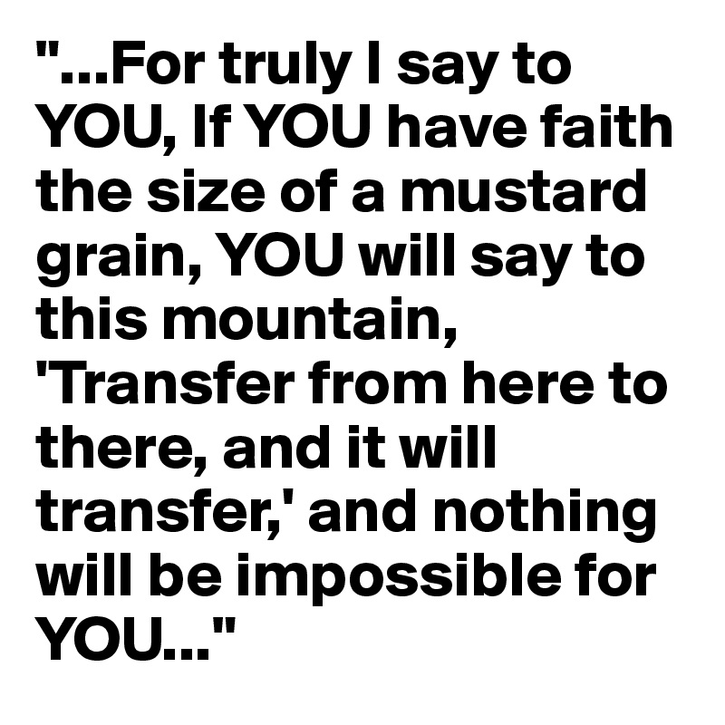 "...For truly I say to YOU, If YOU have faith the size of a mustard grain, YOU will say to this mountain, 'Transfer from here to there, and it will transfer,' and nothing will be impossible for YOU..."
