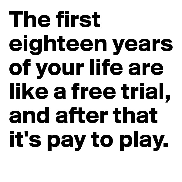 The first eighteen years of your life are like a free trial, and after that it's pay to play.