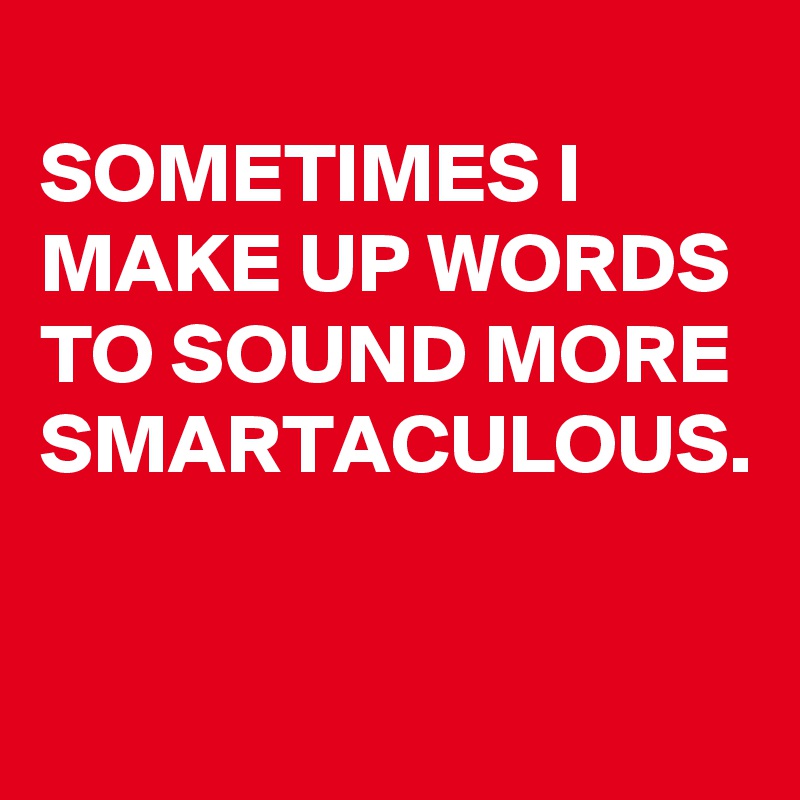
SOMETIMES I MAKE UP WORDS TO SOUND MORE
SMARTACULOUS.