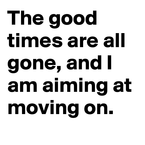 The good times are all gone, and I am aiming at moving on.