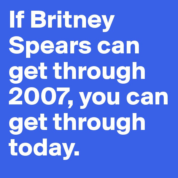 If Britney Spears can get through 2007, you can get through today.