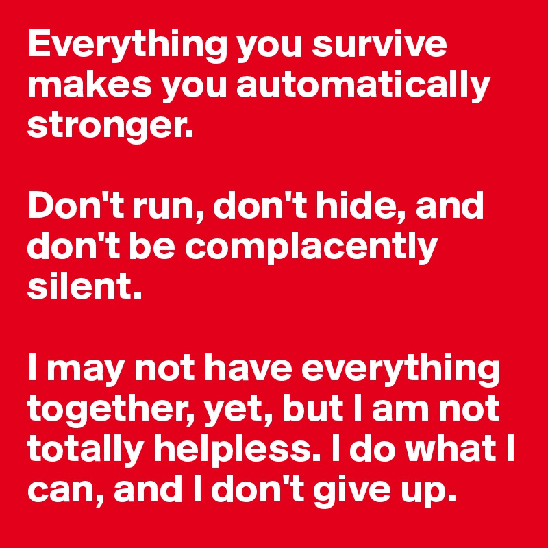 Everything you survive makes you automatically stronger. 

Don't run, don't hide, and don't be complacently silent.

I may not have everything together, yet, but I am not totally helpless. I do what I can, and I don't give up.