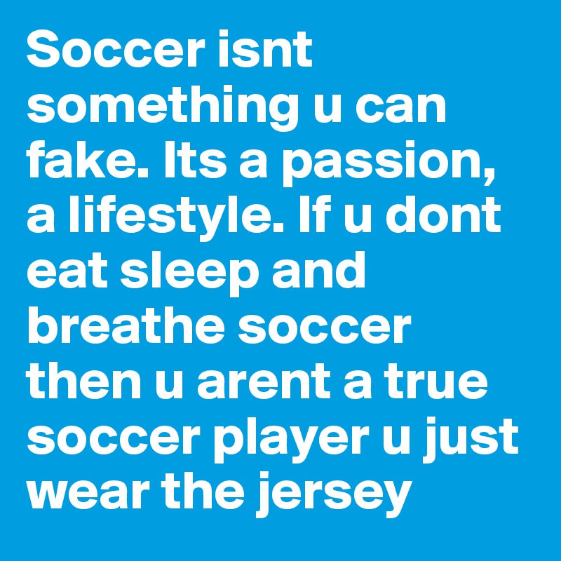 Soccer isnt something u can fake. Its a passion, a lifestyle. If u dont eat sleep and breathe soccer then u arent a true soccer player u just wear the jersey