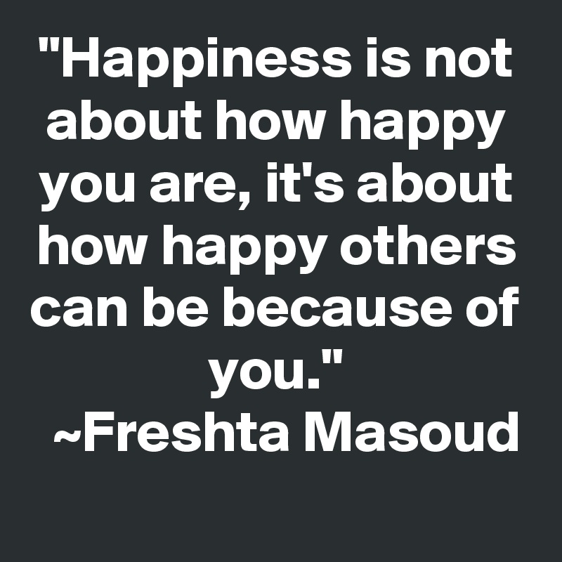 "Happiness is not about how happy you are, it's about how happy others can be because of you."
  ~Freshta Masoud