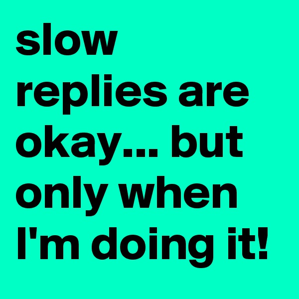 slow replies are okay... but only when I'm doing it! 