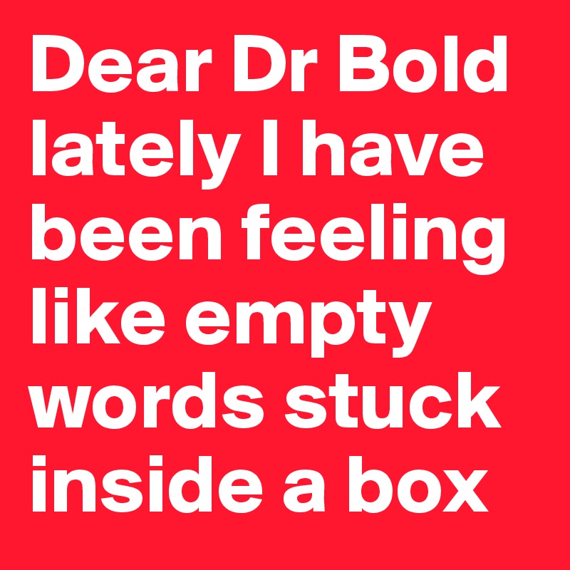 Dear Dr Bold
lately I have been feeling like empty words stuck inside a box