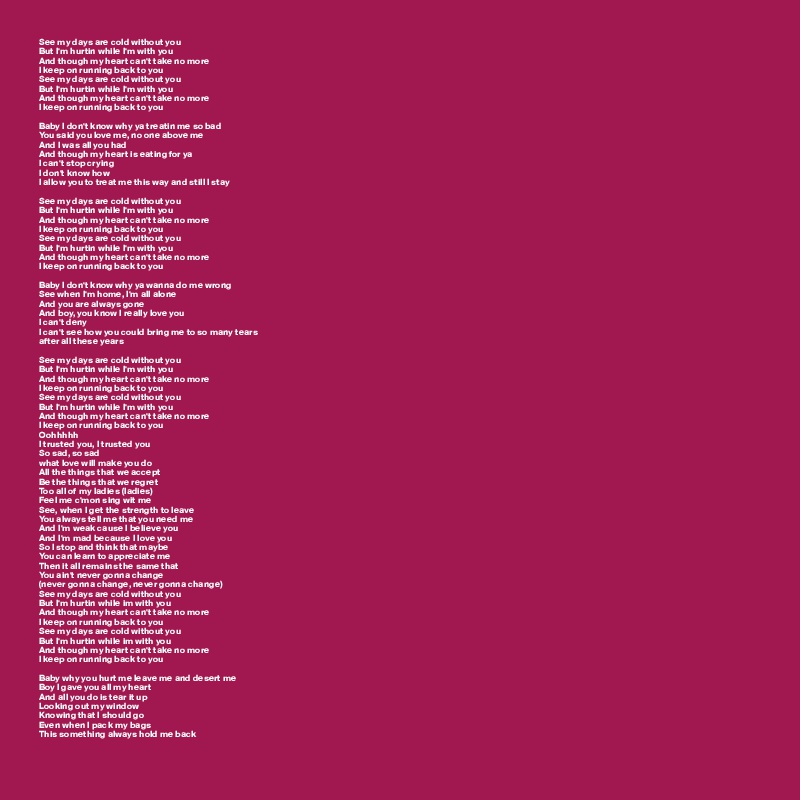 See my days are cold without you 
But I'm hurtin while I'm with you 
And though my heart can't take no more 
I keep on running back to you 
See my days are cold without you 
But I'm hurtin while I'm with you 
And though my heart can't take no more 
I keep on running back to you 

Baby I don't know why ya treatin me so bad 
You said you love me, no one above me 
And I was all you had 
And though my heart is eating for ya
I can't stop crying 
I don't know how
I allow you to treat me this way and still I stay 

See my days are cold without you
But I'm hurtin while I'm with you 
And though my heart can't take no more 
I keep on running back to you 
See my days are cold without you 
But I'm hurtin while I'm with you 
And though my heart can't take no more 
I keep on running back to you 

Baby I don't know why ya wanna do me wrong
See when I'm home, I'm all alone 
And you are always gone 
And boy, you know I really love you 
I can't deny 
I can't see how you could bring me to so many tears 
after all these years 

See my days are cold without you 
But I'm hurtin while I'm with you 
And though my heart can't take no more 
I keep on running back to you 
See my days are cold without you 
But I'm hurtin while I'm with you 
And though my heart can't take no more 
I keep on running back to you 
Oohhhhh
I trusted you, I trusted you
So sad, so sad 
what love will make you do 
All the things that we accept 
Be the things that we regret 
Too all of my ladies (ladies) 
Feel me c'mon sing wit me 
See, when I get the strength to leave 
You always tell me that you need me
And I'm weak cause I believe you
And I'm mad because I love you
So I stop and think that maybe
You can learn to appreciate me
Then it all remains the same that
You ain't never gonna change 
(never gonna change, never gonna change) 
See my days are cold without you
But I'm hurtin while im with you 
And though my heart can't take no more 
I keep on running back to you 
See my days are cold without you 
But I'm hurtin while im with you 
And though my heart can't take no more
I keep on running back to you 

Baby why you hurt me leave me and desert me 
Boy I gave you all my heart
And all you do is tear it up
Looking out my window
Knowing that I should go 
Even when I pack my bags
This something always hold me back