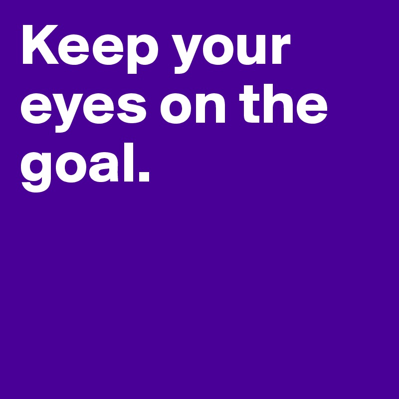 Keep your eyes on the goal.


