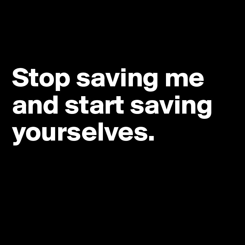 

Stop saving me and start saving yourselves. 


