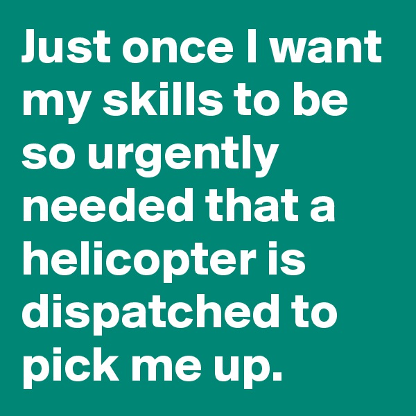 Just once I want my skills to be so urgently needed that a helicopter is dispatched to pick me up. 