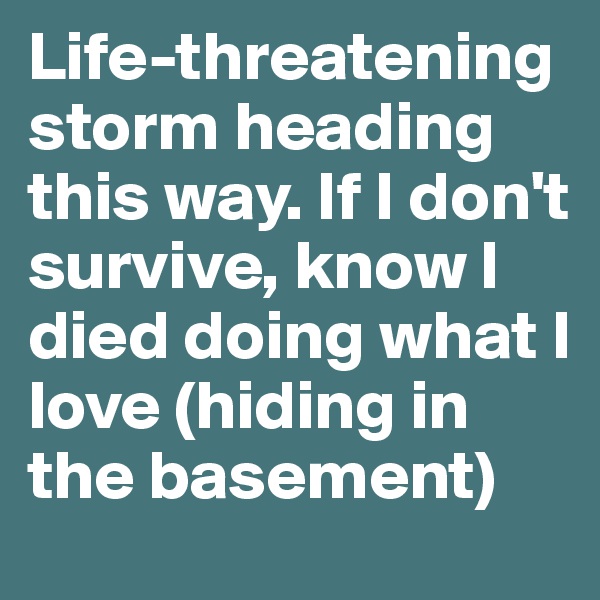 Life-threatening storm heading this way. If I don't survive, know I died doing what I love (hiding in the basement)