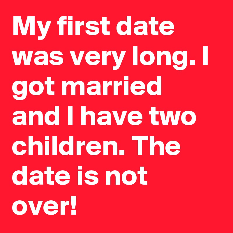 My first date was very long. I got married and I have two children. The date is not over! 