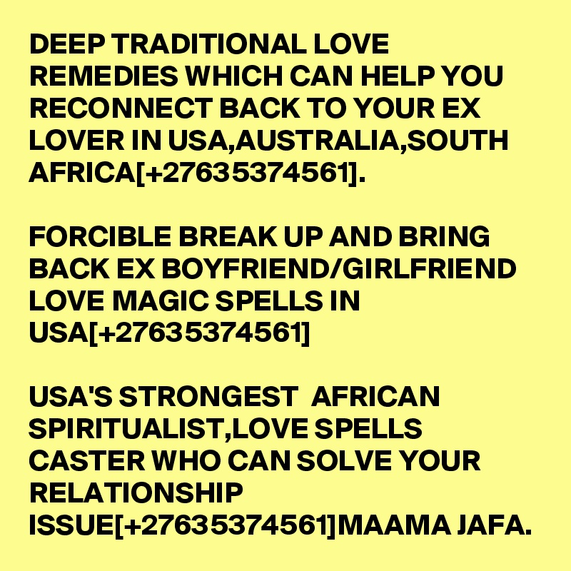 DEEP TRADITIONAL LOVE REMEDIES WHICH CAN HELP YOU RECONNECT BACK TO YOUR EX LOVER IN USA,AUSTRALIA,SOUTH AFRICA[+27635374561].

FORCIBLE BREAK UP AND BRING BACK EX BOYFRIEND/GIRLFRIEND LOVE MAGIC SPELLS IN USA[+27635374561]

USA'S STRONGEST  AFRICAN SPIRITUALIST,LOVE SPELLS CASTER WHO CAN SOLVE YOUR RELATIONSHIP ISSUE[+27635374561]MAAMA JAFA.