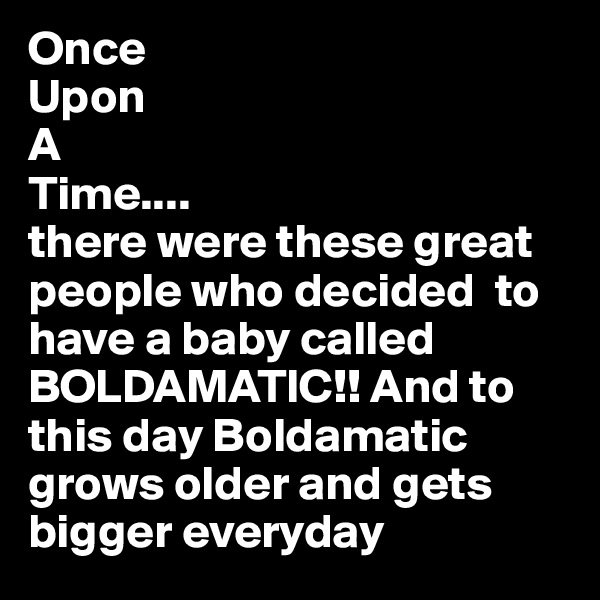 Once 
Upon
A 
Time....
there were these great people who decided  to have a baby called BOLDAMATIC!! And to this day Boldamatic grows older and gets bigger everyday