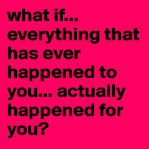 what if... everything that has ever happened to you... actually happened for you?