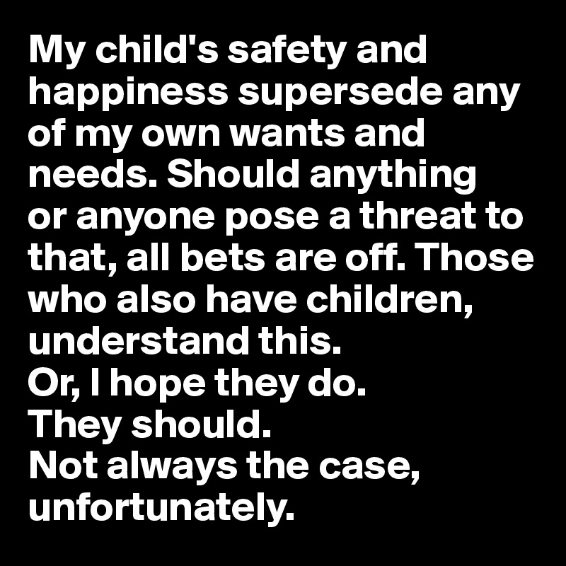 My child's safety and happiness supersede any of my own wants and needs. Should anything 
or anyone pose a threat to that, all bets are off. Those who also have children, understand this.
Or, I hope they do. 
They should.
Not always the case, unfortunately.