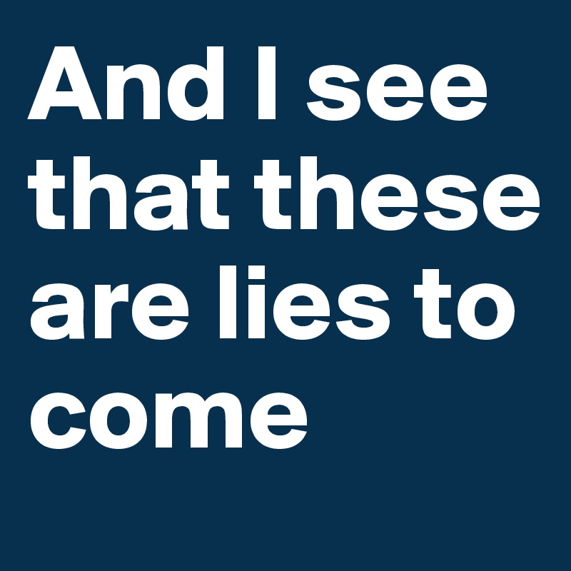 And I see that these are lies to come 
