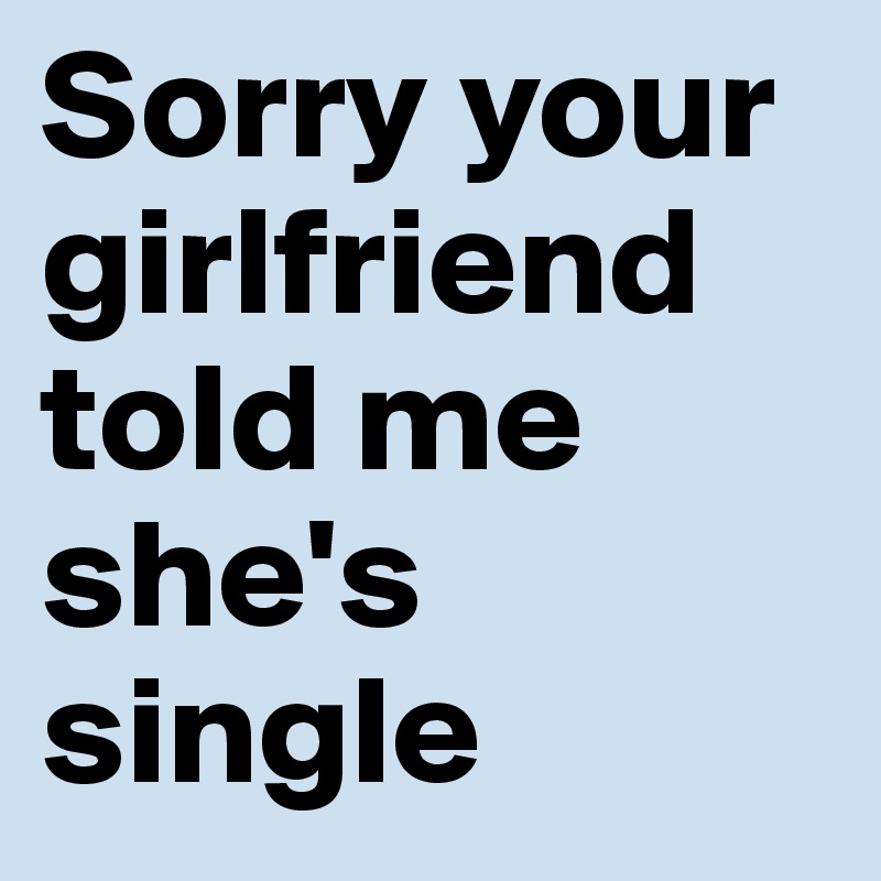 Sorry your girlfriend told me she's single