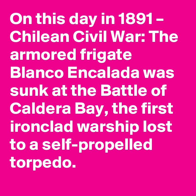 On this day in 1891 – Chilean Civil War: The armored frigate Blanco Encalada was sunk at the Battle of Caldera Bay, the first ironclad warship lost to a self-propelled torpedo.