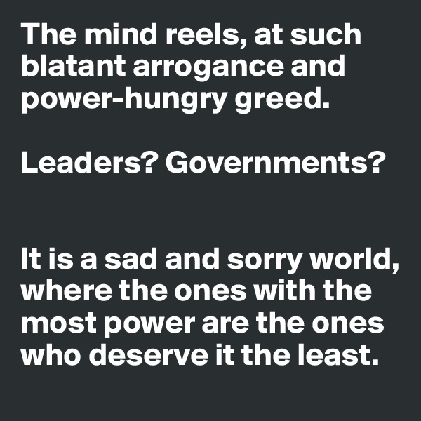 The mind reels, at such blatant arrogance and power-hungry greed.

Leaders? Governments?


It is a sad and sorry world, where the ones with the most power are the ones who deserve it the least.