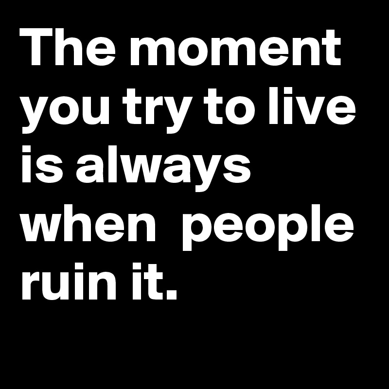 The moment you try to live is always when  people ruin it.