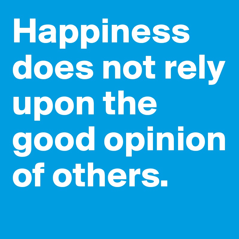 Happiness does not rely upon the good opinion of others.