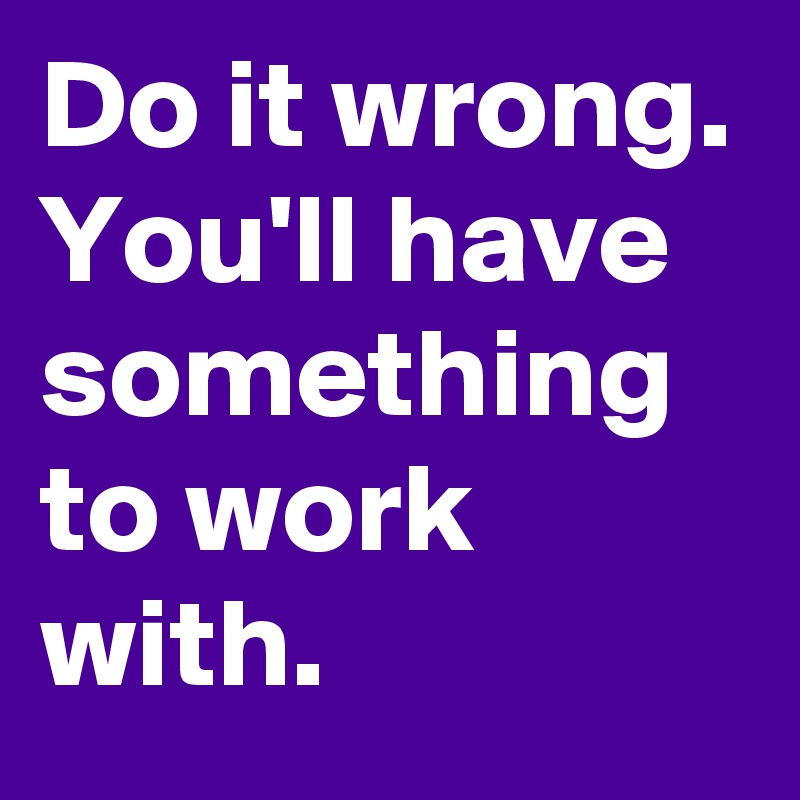Do it wrong. You'll have something to work with. 