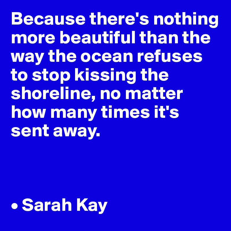 Because there's nothing more beautiful than the way the ocean refuses to stop kissing the shoreline, no matter how many times it's sent away.



• Sarah Kay