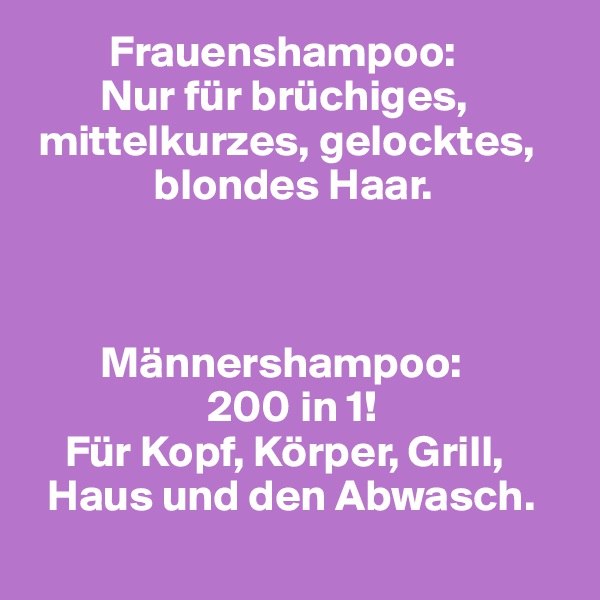          Frauenshampoo:
        Nur für brüchiges,
 mittelkurzes, gelocktes, 
              blondes Haar.



        Männershampoo:
                    200 in 1!
    Für Kopf, Körper, Grill,  
  Haus und den Abwasch.
