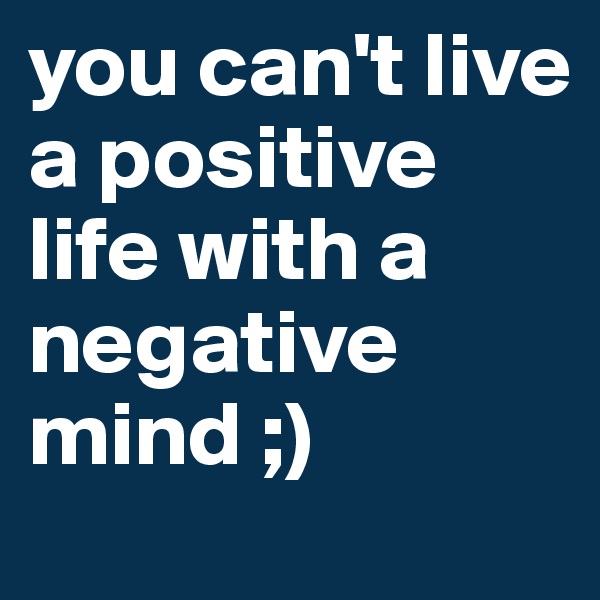 you can't live a positive life with a negative mind ;)