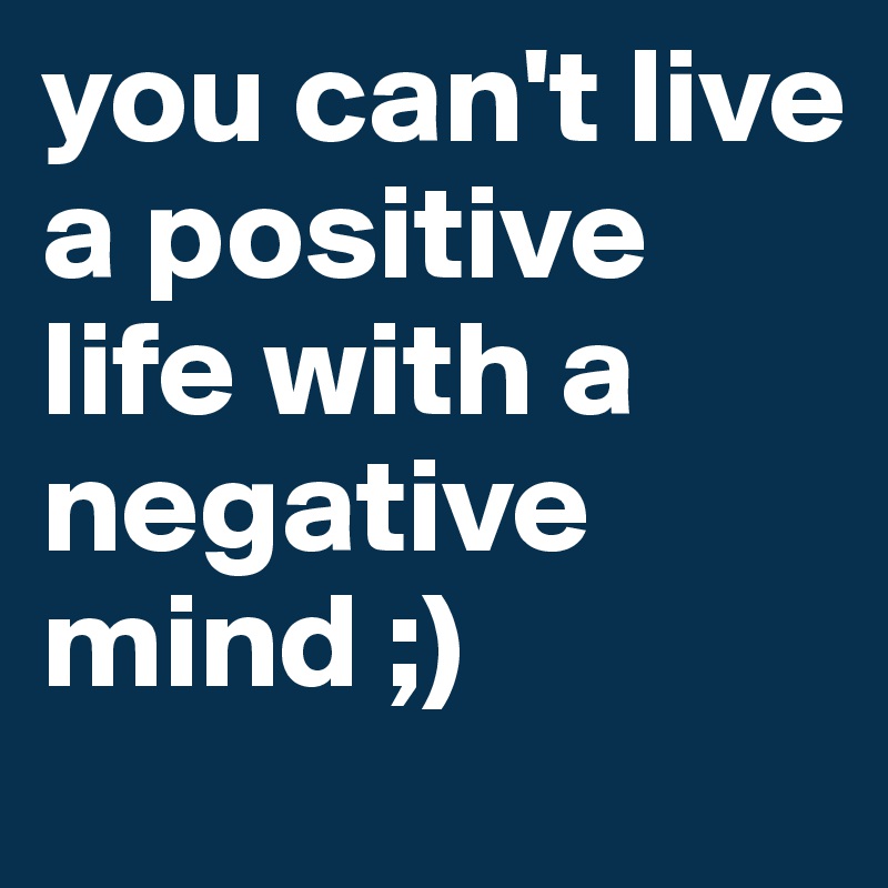 you can't live a positive life with a negative mind ;)