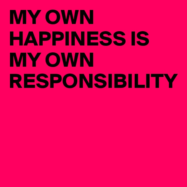 MY OWN HAPPINESS IS MY OWN RESPONSIBILITY


