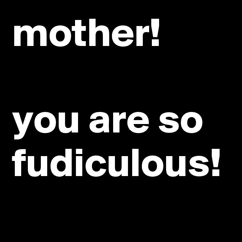 mother!

you are so fudiculous!