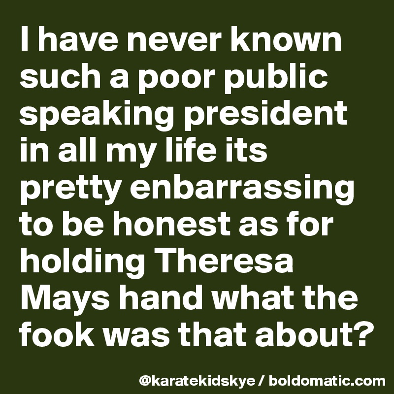 I have never known such a poor public speaking president in all my life its pretty enbarrassing to be honest as for holding Theresa Mays hand what the fook was that about? 