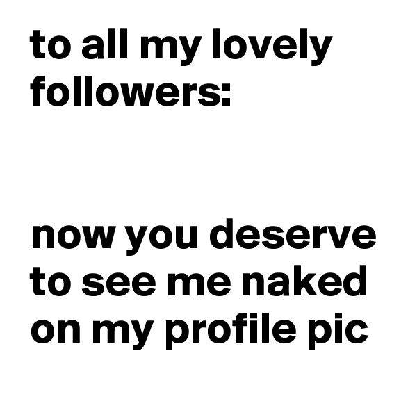  to all my lovely
 followers:


 now you deserve 
 to see me naked 
 on my profile pic